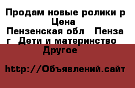 Продам новые ролики р35-38 › Цена ­ 700 - Пензенская обл., Пенза г. Дети и материнство » Другое   